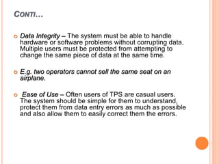 CONTI…
 Data Integrity – The system must be able to handle
hardware or software problems without corrupting data.
Multiple users must be protected from attempting to
change the same piece of data at the same time.
 E.g. two operators cannot sell the same seat on an
airplane.
 Ease of Use – Often users of TPS are casual users.
The system should be simple for them to understand,
protect them from data entry errors as much as possible
and also allow them to easily correct them the errors.
 