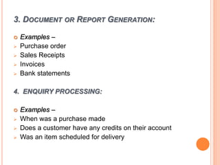 3. DOCUMENT OR REPORT GENERATION:
 Examples –
 Purchase order
 Sales Receipts
 Invoices
 Bank statements
4. ENQUIRY PROCESSING:
 Examples –
 When was a purchase made
 Does a customer have any credits on their account
 Was an item scheduled for delivery
 