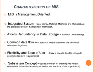 CHARACTERISTICS OF MIS
 MIS is Management Oriented.
 Integrated System- (Men, Money, Material, Machines and Methods) are
the basic resources of management information.
 Avoids Redundancy in Data Storage - (It avoids unnecessary)
 Common data flow – (it acts as a master that holds the functional
subsystem together)
 Flexibility and Ease of Use – (Easy to operate, flexible enough to
accommodate new requirements)
 Subsystem Concept – (gives provision for breaking into various
subsystems based on the activity as well as the functions of the organisation)
 