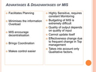 ADVANTAGES & DISADVANTAGES OF MIS
 Facilitates Planning
 Minimises the information
Overload
 MIS encourage
decentralisation
 Brings Coordination
 Makes control easier
 Highly Sensitive, requires
constant Monitoring
 Budgeting of MIS is
extremely difficult
 Quality of output depends
on quality of input
 Cannot update itself
 Effectiveness change due
to frequent change in Top
management
 Takes into account only
Qualitative factors.
 