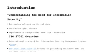 Introduction
"Understanding the Need for Information
Security“
• Increasing reliance on digital data
• Escalating cyber threats
• Importance of safeguarding sensitive information
ISO 27001 Overview
• International standard for Information Security Management Systems
(ISMS).
• ISO 27001 certification focuses on protecting sensitive data and