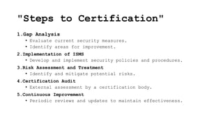 "Steps to Certification"
1.Gap Analysis
• Evaluate current security measures.
• Identify areas for improvement.
2.Implementation of ISMS
• Develop and implement security policies and procedures.
3.Risk Assessment and Treatment
• Identify and mitigate potential risks.
4.Certification Audit
• External assessment by a certification body.
5.Continuous Improvement
• Periodic reviews and updates to maintain effectiveness.