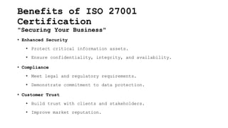Benefits of ISO 27001
Certification
"Securing Your Business"
• Enhanced Security
• Protect critical information assets.
• Ensure confidentiality, integrity, and availability.
• Compliance
• Meet legal and regulatory requirements.
• Demonstrate commitment to data protection.
• Customer Trust
• Build trust with clients and stakeholders.
• Improve market reputation.