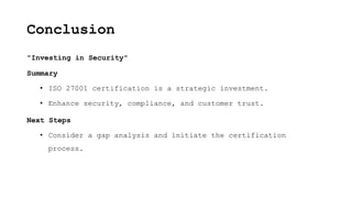 Conclusion
"Investing in Security"
Summary
• ISO 27001 certification is a strategic investment.
• Enhance security, compliance, and customer trust.
Next Steps
• Consider a gap analysis and initiate the certification
process.