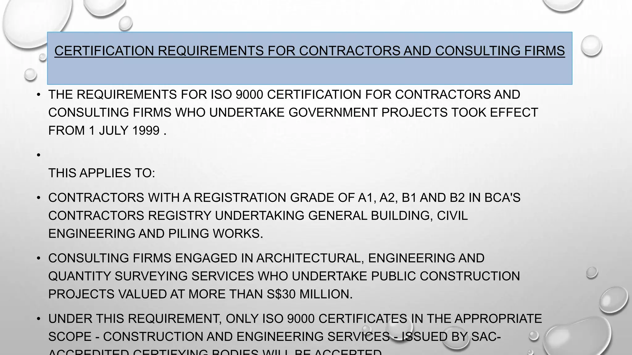 CERTIFICATION REQUIREMENTS FOR CONTRACTORS AND CONSULTING FIRMS
• THE REQUIREMENTS FOR ISO 9000 CERTIFICATION FOR CONTRACTORS AND
CONSULTING FIRMS WHO UNDERTAKE GOVERNMENT PROJECTS TOOK EFFECT
FROM 1 JULY 1999 .
•
THIS APPLIES TO:
• CONTRACTORS WITH A REGISTRATION GRADE OF A1, A2, B1 AND B2 IN BCA'S
CONTRACTORS REGISTRY UNDERTAKING GENERAL BUILDING, CIVIL
ENGINEERING AND PILING WORKS.
• CONSULTING FIRMS ENGAGED IN ARCHITECTURAL, ENGINEERING AND
QUANTITY SURVEYING SERVICES WHO UNDERTAKE PUBLIC CONSTRUCTION
PROJECTS VALUED AT MORE THAN S$30 MILLION.
• UNDER THIS REQUIREMENT, ONLY ISO 9000 CERTIFICATES IN THE APPROPRIATE
SCOPE - CONSTRUCTION AND ENGINEERING SERVICES - ISSUED BY SAC-
 