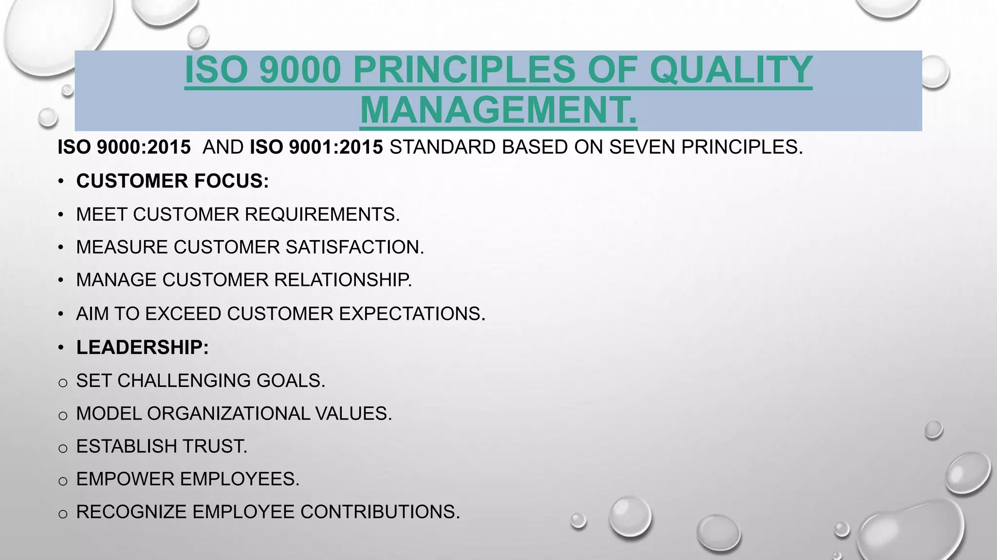 ISO 9000 PRINCIPLES OF QUALITY
MANAGEMENT.
ISO 9000:2015 AND ISO 9001:2015 STANDARD BASED ON SEVEN PRINCIPLES.
• CUSTOMER FOCUS:
• MEET CUSTOMER REQUIREMENTS.
• MEASURE CUSTOMER SATISFACTION.
• MANAGE CUSTOMER RELATIONSHIP.
• AIM TO EXCEED CUSTOMER EXPECTATIONS.
• LEADERSHIP:
o SET CHALLENGING GOALS.
o MODEL ORGANIZATIONAL VALUES.
o ESTABLISH TRUST.
o EMPOWER EMPLOYEES.
o RECOGNIZE EMPLOYEE CONTRIBUTIONS.
 