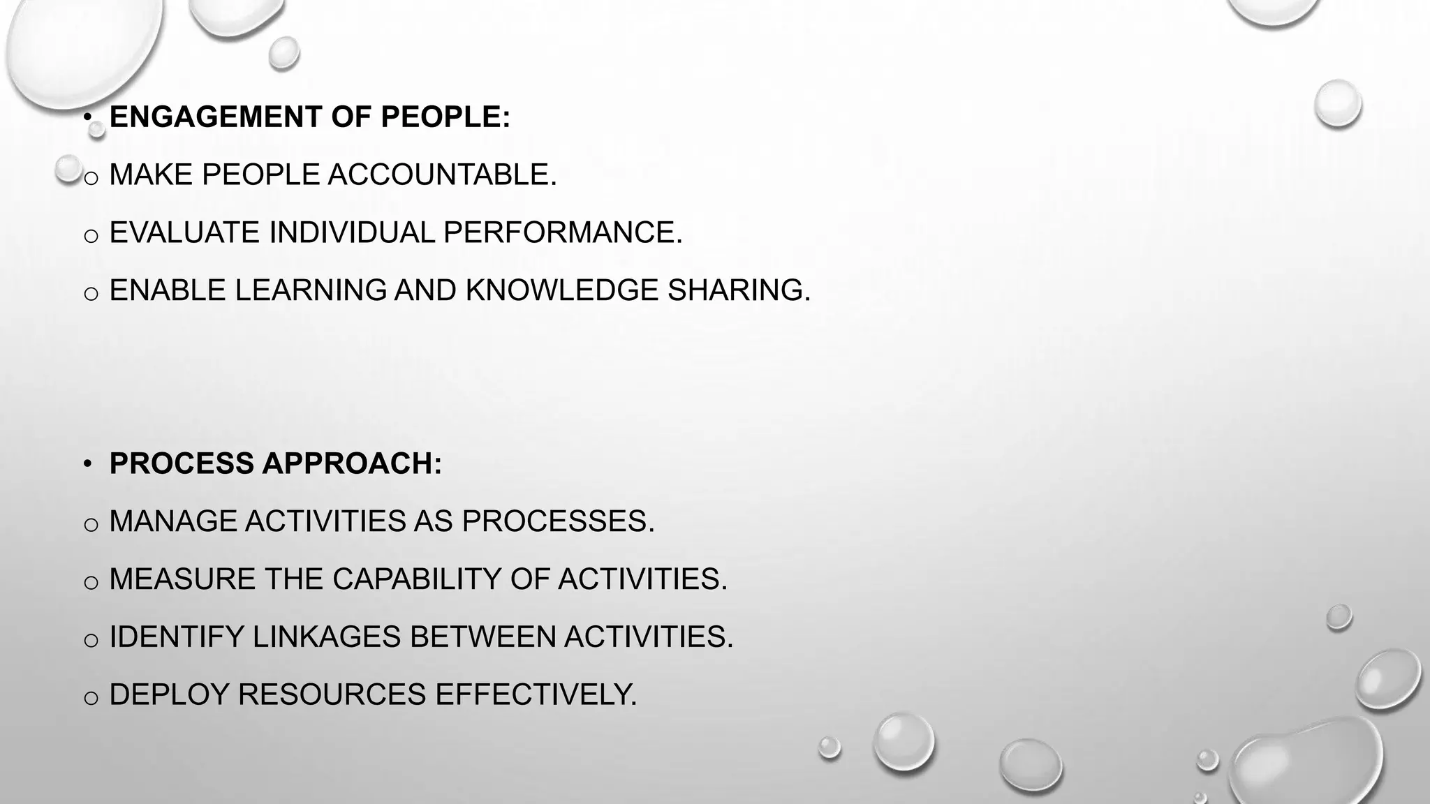 • ENGAGEMENT OF PEOPLE:
o MAKE PEOPLE ACCOUNTABLE.
o EVALUATE INDIVIDUAL PERFORMANCE.
o ENABLE LEARNING AND KNOWLEDGE SHARING.
• PROCESS APPROACH:
o MANAGE ACTIVITIES AS PROCESSES.
o MEASURE THE CAPABILITY OF ACTIVITIES.
o IDENTIFY LINKAGES BETWEEN ACTIVITIES.
o DEPLOY RESOURCES EFFECTIVELY.
 