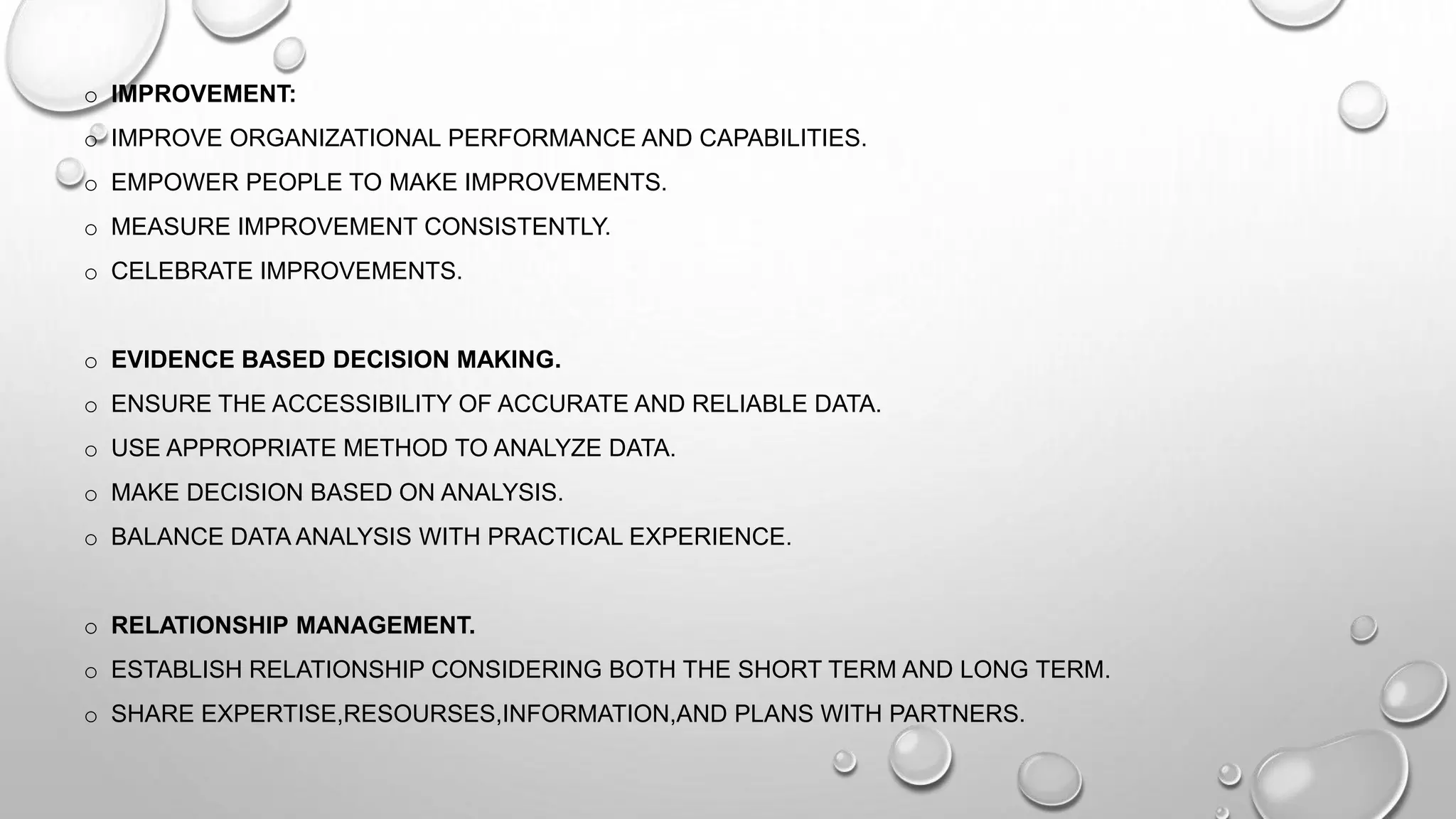o IMPROVEMENT:
o IMPROVE ORGANIZATIONAL PERFORMANCE AND CAPABILITIES.
o EMPOWER PEOPLE TO MAKE IMPROVEMENTS.
o MEASURE IMPROVEMENT CONSISTENTLY.
o CELEBRATE IMPROVEMENTS.
o EVIDENCE BASED DECISION MAKING.
o ENSURE THE ACCESSIBILITY OF ACCURATE AND RELIABLE DATA.
o USE APPROPRIATE METHOD TO ANALYZE DATA.
o MAKE DECISION BASED ON ANALYSIS.
o BALANCE DATA ANALYSIS WITH PRACTICAL EXPERIENCE.
o RELATIONSHIP MANAGEMENT.
o ESTABLISH RELATIONSHIP CONSIDERING BOTH THE SHORT TERM AND LONG TERM.
o SHARE EXPERTISE,RESOURSES,INFORMATION,AND PLANS WITH PARTNERS.
 