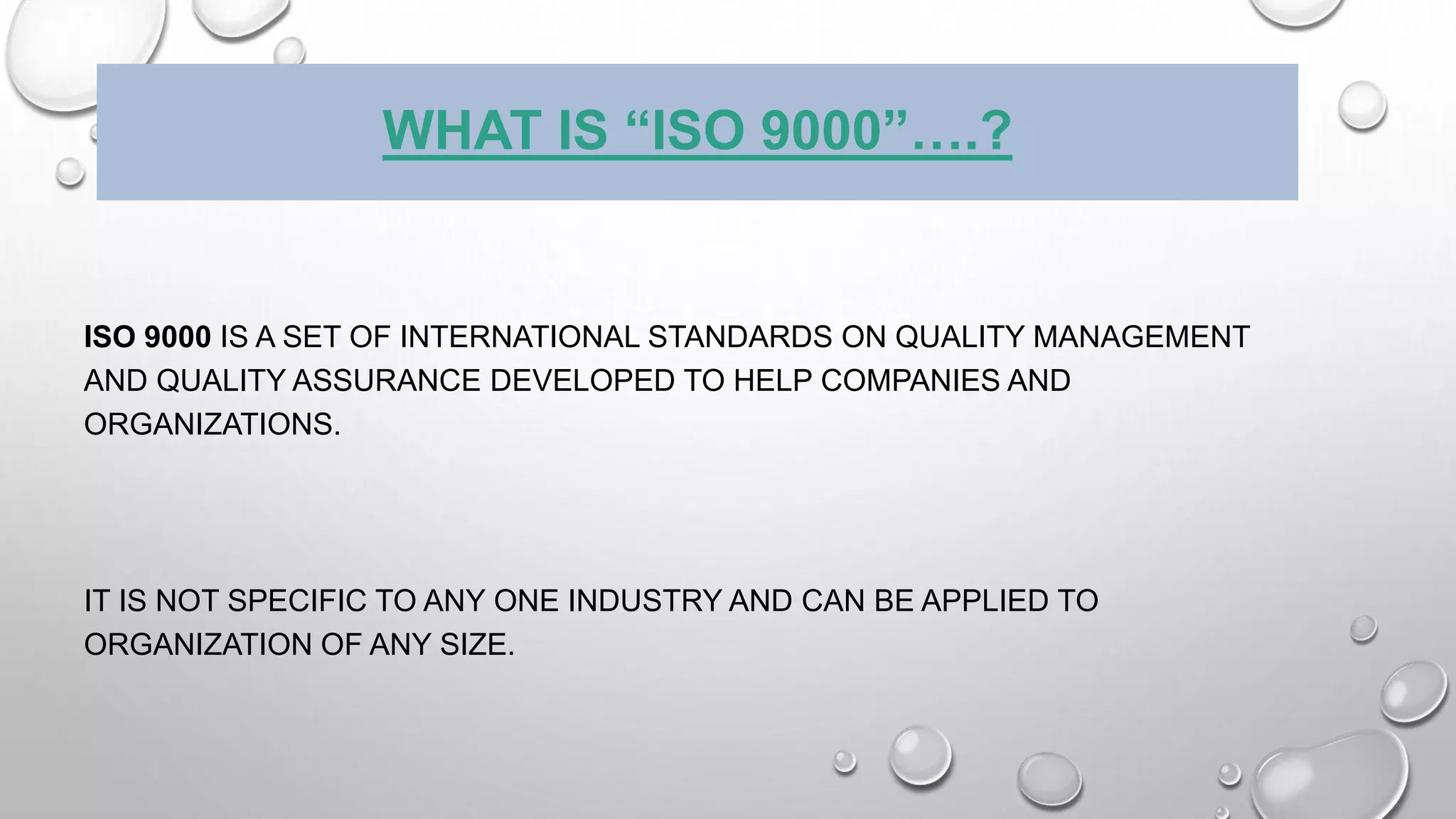 WHAT IS “ISO 9000”….?
ISO 9000 IS A SET OF INTERNATIONAL STANDARDS ON QUALITY MANAGEMENT
AND QUALITY ASSURANCE DEVELOPED TO HELP COMPANIES AND
ORGANIZATIONS.
IT IS NOT SPECIFIC TO ANY ONE INDUSTRY AND CAN BE APPLIED TO
ORGANIZATION OF ANY SIZE.
 