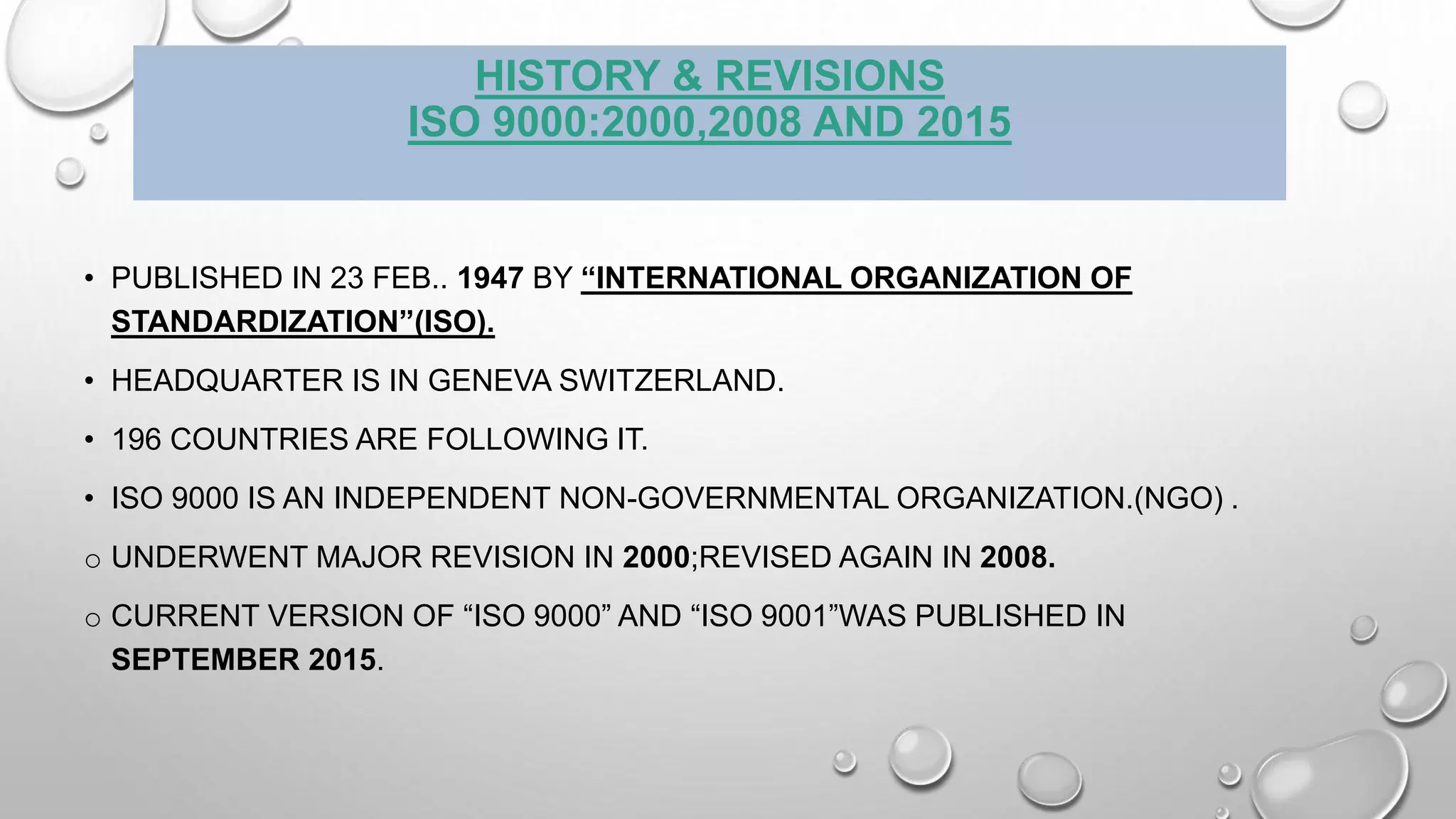 HISTORY & REVISIONS
ISO 9000:2000,2008 AND 2015
• PUBLISHED IN 23 FEB.. 1947 BY “INTERNATIONAL ORGANIZATION OF
STANDARDIZATION”(ISO).
• HEADQUARTER IS IN GENEVA SWITZERLAND.
• 196 COUNTRIES ARE FOLLOWING IT.
• ISO 9000 IS AN INDEPENDENT NON-GOVERNMENTAL ORGANIZATION.(NGO) .
o UNDERWENT MAJOR REVISION IN 2000;REVISED AGAIN IN 2008.
o CURRENT VERSION OF “ISO 9000” AND “ISO 9001”WAS PUBLISHED IN
SEPTEMBER 2015.
 
