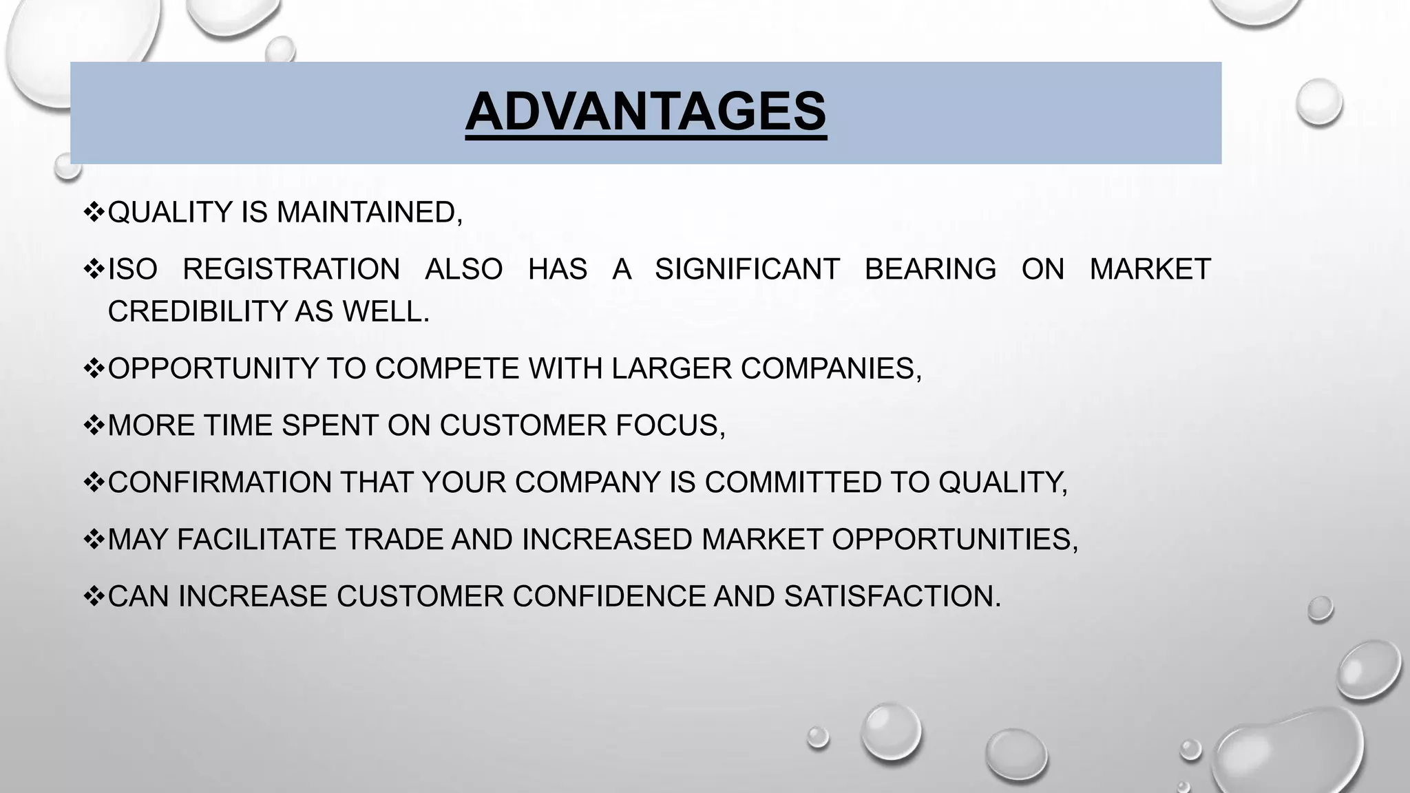 ADVANTAGES
QUALITY IS MAINTAINED,
ISO REGISTRATION ALSO HAS A SIGNIFICANT BEARING ON MARKET
CREDIBILITY AS WELL.
OPPORTUNITY TO COMPETE WITH LARGER COMPANIES,
MORE TIME SPENT ON CUSTOMER FOCUS,
CONFIRMATION THAT YOUR COMPANY IS COMMITTED TO QUALITY,
MAY FACILITATE TRADE AND INCREASED MARKET OPPORTUNITIES,
CAN INCREASE CUSTOMER CONFIDENCE AND SATISFACTION.
 