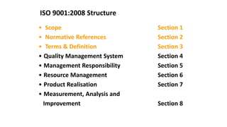 ISO 9001:2008 Structure
• Scope Section 1
• Normative References Section 2
• Terms & Definition Section 3
• Quality Management System Section 4
• Management Responsibility Section 5
• Resource Management Section 6
• Product Realisation Section 7
• Measurement, Analysis and
Improvement Section 8
 