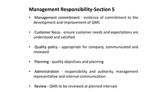 Management Responsibility-Section 5
• Management commitment - evidence of commitment to the
development and improvement of QMS
• Customer focus - ensure customer needs and expectations are
understood and satisfied
• Quality policy - appropriate for company, communicated and
reviewed
• Planning - quality objectives and planning
• Administration - responsibility and authority, management
representative and internal communication
• Review - QMS to be reviewed at planned intervals
 