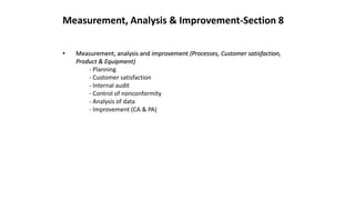 Measurement, Analysis & Improvement-Section 8
• Measurement, analysis and improvement (Processes, Customer satisfaction,
Product & Equipment)
- Planning
- Customer satisfaction
- Internal audit
- Control of nonconformity
- Analysis of data
- Improvement (CA & PA)
 