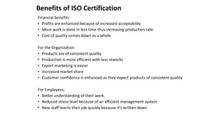 Benefits of ISO Certification
Financial benefits:
• Profits are enhanced because of increased acceptability
• More work is done in less time thus increasing production rate
• Cost of quality comes down as a whole
For the Organization:
• Products are of consistent quality
• Production is more efficient with less reworks
• Export marketing is easier
• Increased market share
• Customer confidence is enhanced as they expect products of consistent quality
For Employees:
• Better understanding of their work.
• Reduced stress level because of an efficient management system
• New staff learns their job quickly because it's written down
 