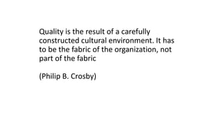 Quality is the result of a carefully
constructed cultural environment. It has
to be the fabric of the organization, not
part of the fabric
(Philip B. Crosby)
 