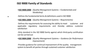 ISO 9000 Family of Standards
•
•ISO 9000:2000 (Quality Management Systems – Fundamentals and
Vocabulary)
-Defines the fundamental terms & definitions used in ISO 9000
•ISO 9001:2008 (Quality Management Systems – Requirements)
-Defines the requirements for assessing the ability to meet customer and
applicable regulatory requirements and thereby address customer
satisfaction
-Only standard in the ISO 9000 family against which third-party certification
can be carried out
•ISO 9004:2000 (Quality Management Systems – Guidance for Performance
Improvement)
-Provides guidance for continual improvement of the quality management
system to benefit all parties through sustained customer satisfaction
 