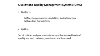 • Quality is:
 Meeting customer expectations and satisfaction
 Freedom from defects
Quality and Quality Management Systems (QMS)
• QMS is:
Set of policies and procedures to ensure that desired levels of
quality are met, reviewed, monitored and improved
 