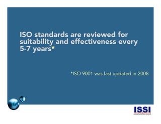© 2014 ISSI, LLC 3
ISO standards are reviewed for
suitability and effectiveness every
5-7 years*
*ISO 9001 was last updated in 2008
 