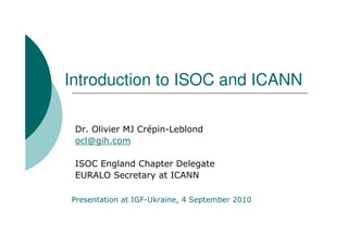 Introduction to ISOC and ICANN

 Dr. Olivier MJ Crépin-Leblond
 ocl@gih.com

 ISOC England Chapter Delegate
 EURALO Secretary at ICANN

Presentation at IGF-Ukraine, 4 September 2010
 