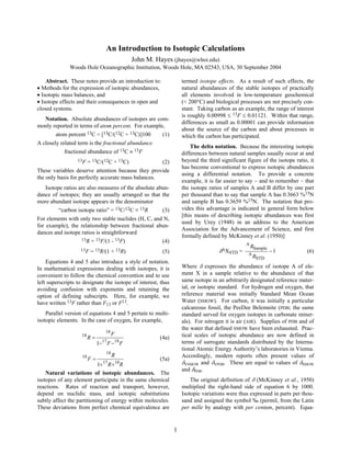 1
An Introduction to Isotopic Calculations
John M. Hayes (jhayes@whoi.edu)
Woods Hole Oceanographic Institution, Woods Hole, MA 02543, USA, 30 September 2004
Abstract. These notes provide an introduction to:
• Methods for the expression of isotopic abundances,
• Isotopic mass balances, and
• Isotope effects and their consequences in open and
closed systems.
Notation. Absolute abundances of isotopes are com-
monly reported in terms of atom percent. For example,
atom percent 13C = [13C/(12C + 13C)]100 (1)
A closely related term is the fractional abundance
fractional abundance of 13C ≡ 13F
13F = 13C/(12C + 13C) (2)
These variables deserve attention because they provide
the only basis for perfectly accurate mass balances.
Isotope ratios are also measures of the absolute abun-
dance of isotopes; they are usually arranged so that the
more abundant isotope appears in the denominator
“carbon isotope ratio” = 13C/12C ≡ 13R (3)
For elements with only two stable nuclides (H, C, and N,
for example), the relationship between fractional abun-
dances and isotope ratios is straightforward
13R = 13F/(1 - 13F) (4)
13F = 13R/(1 + 13R) (5)
Equations 4 and 5 also introduce a style of notation.
In mathematical expressions dealing with isotopes, it is
convenient to follow the chemical convention and to use
left superscripts to designate the isotope of interest, thus
avoiding confusion with exponents and retaining the
option of defining subscripts. Here, for example, we
have written 13F rather than F13 or F13.
Parallel version of equations 4 and 5 pertain to multi-
isotopic elements. In the case of oxygen, for example,
F
F
F
R
18
17
18
18
1 −
−
= (4a)
R
R
R
F
18
17
18
18
1 +
+
= (5a)
Natural variations of isotopic abundances. The
isotopes of any element participate in the same chemical
reactions. Rates of reaction and transport, however,
depend on nuclidic mass, and isotopic substitutions
subtly affect the partitioning of energy within molecules.
These deviations from perfect chemical equivalence are
termed isotope effects. As a result of such effects, the
natural abundances of the stable isotopes of practically
all elements involved in low-temperature geochemical
(< 200°C) and biological processes are not precisely con-
stant. Taking carbon as an example, the range of interest
is roughly 0.00998 ≤ 13F ≤ 0.01121. Within that range,
differences as small as 0.00001 can provide information
about the source of the carbon and about processes in
which the carbon has participated.
The delta notation. Because the interesting isotopic
differences between natural samples usually occur at and
beyond the third significant figure of the isotope ratio, it
has become conventional to express isotopic abundances
using a differential notation. To provide a concrete
example, it is far easier to say – and to remember – that
the isotope ratios of samples A and B differ by one part
per thousand than to say that sample A has 0.3663 %15N
and sample B has 0.3659 %15N. The notation that pro-
vides this advantage is indicated in general form below
[this means of describing isotopic abundances was first
used by Urey (1948) in an address to the American
Association for the Advancement of Science, and first
formally defined by McKinney et al. (1950)]
δAXSTD = 1
STD
A
Sample
A
−
R
R
(6)
Where δ expresses the abundance of isotope A of ele-
ment X in a sample relative to the abundance of that
same isotope in an arbitrarily designated reference mater-
ial, or isotopic standard. For hydrogen and oxygen, that
reference material was initially Standard Mean Ocean
Water (SMOW). For carbon, it was initially a particular
calcareous fossil, the PeeDee Belemnite (PDB; the same
standard served for oxygen isotopes in carbonate miner-
als). For nitrogen it is air (AIR). Supplies of PDB and of
the water that defined SMOW have been exhausted. Prac-
tical scales of isotopic abundance are now defined in
terms of surrogate standards distributed by the Interna-
tional Atomic Energy Authority’s laboratories in Vienna.
Accordingly, modern reports often present values of
δVSMOW and δVPDB. These are equal to values of δSMOW
and δPDB.
The original definition of δ (McKinney et al., 1950)
multiplied the right-hand side of equation 6 by 1000.
Isotopic variations were thus expressed in parts per thou-
sand and assigned the symbol ‰ (permil, from the Latin
per mille by analogy with per centum, percent). Equa-
 