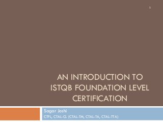 AN INTRODUCTION TO
ISTQB FOUNDATION LEVEL
CERTIFICATION
Sagar Joshi
CTFL, CTAL-CL (CTAL-TM, CTAL-TA, CTAL-TTA)
1
 