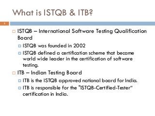 What is ISTQB & ITB?
 ISTQB – International Software Testing Qualification
Board
 ISTQB was founded in 2002
 ISTQB defined a certification scheme that became
world wide leader in the certification of software
testing.
 ITB – Indian Testing Board
 ITB is the ISTQB approved national board for India.
 ITB is responsible for the "ISTQB-Certified-Tester“
certification in India.
2
 