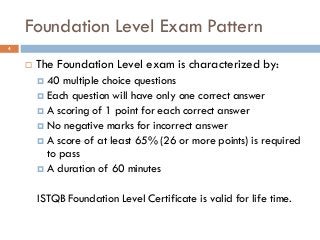 Foundation Level Exam Pattern
 The Foundation Level exam is characterized by:
 40 multiple choice questions
 Each question will have only one correct answer
 A scoring of 1 point for each correct answer
 No negative marks for incorrect answer
 A score of at least 65% (26 or more points) is required
to pass
 A duration of 60 minutes
ISTQB Foundation Level Certificate is valid for life time.
4
 