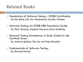 Related Books
 Foundations of Software Testing – ISTQB Certification
- By Rex Black, Erik Van Veenendaal, Dorothy Graham
 Software Testing: An ISTQB-ISEB Foundation Guide
- By Peter Morgan, Angelina Samaroo, Brian Hambling
 Software Testing Foundations: A Study Guide for the
Certified Tester
- By Andreas Spillner, Tilo Linz and Hans Schaefer
 Fundamentals of Software Testing ,
- By Bernard Homès,
9
 