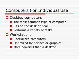 Computers For Individual Use
 Desktop computers
   The most common type of computer
   Sits on the desk or floor
   Performs a variety of tasks
 Workstations
   Specialized computers
   Optimized for science or graphics
   More powerful than a desktop
 