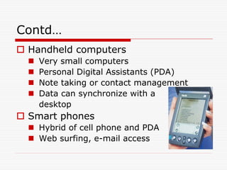 Contd…
 Handheld computers
     Very small computers
     Personal Digital Assistants (PDA)
     Note taking or contact management
     Data can synchronize with a
      desktop
 Smart phones
   Hybrid of cell phone and PDA
   Web surfing, e-mail access
 