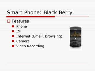 Smart Phone: Black Berry
 Features
     Phone
     IM
     Internet (Email, Browsing)
     Camera
     Video Recording
 