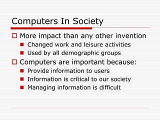 Computers In Society
 More impact than any other invention
   Changed work and leisure activities
   Used by all demographic groups
 Computers are important because:
   Provide information to users
   Information is critical to our society
   Managing information is difficult
 