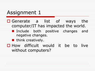 Assignment 1
 Generate a list of ways the
  computer/IT has impacted the world.
   Include both positive   changes   and
    negative changes.
   think creatively.
 How difficult would it be to live
  without computers?
 