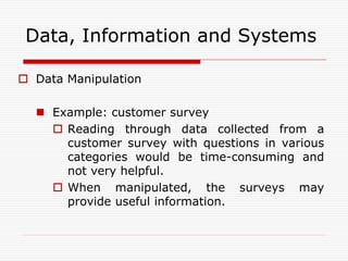 Data, Information and Systems

 Data Manipulation

   Example: customer survey
     Reading through data collected from a
      customer survey with questions in various
      categories would be time-consuming and
      not very helpful.
     When manipulated, the surveys may
      provide useful information.
 