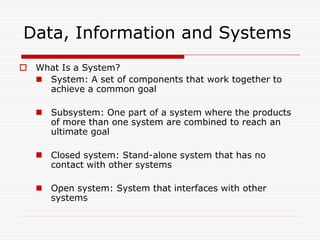 Data, Information and Systems
 What Is a System?
   System: A set of components that work together to
    achieve a common goal

    Subsystem: One part of a system where the products
     of more than one system are combined to reach an
     ultimate goal

    Closed system: Stand-alone system that has no
     contact with other systems

    Open system: System that interfaces with other
     systems
 
