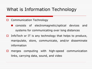 What is Information Technology

 Communication Technology

    consists    of   electromagnetic/optical    devices   and
      systems for communicating over long distances

 InfoTech or IT is any technology that helps to produce,
   manipulate, store, communicate, and/or disseminate
   information

 merges    computing     with   high-speed     communication
   links, carrying data, sound, and video
 