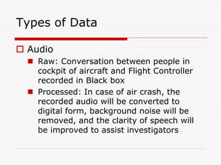Types of Data

 Audio
   Raw: Conversation between people in
    cockpit of aircraft and Flight Controller
    recorded in Black box
   Processed: In case of air crash, the
    recorded audio will be converted to
    digital form, background noise will be
    removed, and the clarity of speech will
    be improved to assist investigators
 