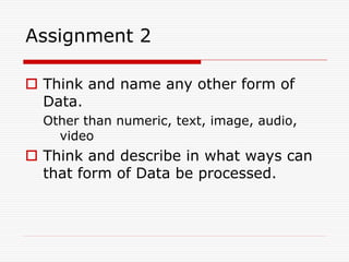 Assignment 2

 Think and name any other form of
  Data.
  Other than numeric, text, image, audio,
    video
 Think and describe in what ways can
  that form of Data be processed.
 