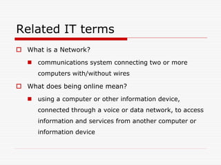 Related IT terms
 What is a Network?
    communications system connecting two or more
      computers with/without wires

 What does being online mean?
    using a computer or other information device,
      connected through a voice or data network, to access
      information and services from another computer or
      information device
 