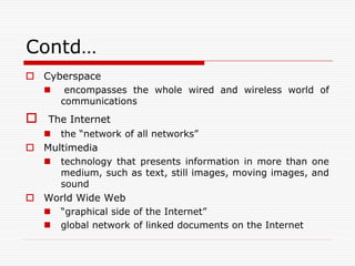 Contd…
 Cyberspace
        encompasses the whole wired and wireless world of
        communications
   The Internet
       the “network of all networks”
 Multimedia
       technology that presents information in more than one
        medium, such as text, still images, moving images, and
        sound
 World Wide Web
       “graphical side of the Internet”
       global network of linked documents on the Internet
 