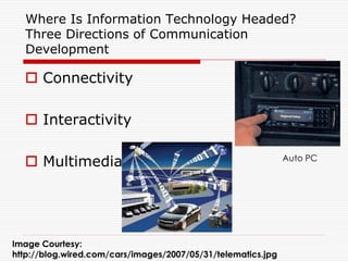Where Is Information Technology Headed?
  Three Directions of Communication
  Development

   Connectivity

   Interactivity

   Multimedia                                                Auto PC




Image Courtesy:
http://blog.wired.com/cars/images/2007/05/31/telematics.jpg
 