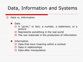 Data, Information and Systems
 Data vs. Information

    Data
      A “given,” or fact; a number, a statement, or a
       picture
      Represents something in the real world
      The raw materials in the production of information

    Information
      Data that have meaning within a context
      Data in relationships
      Data after manipulation
 