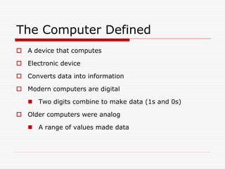The Computer Defined
 A device that computes

 Electronic device

 Converts data into information

 Modern computers are digital

    Two digits combine to make data (1s and 0s)

 Older computers were analog

    A range of values made data
 