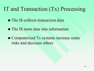 13
IT and Transaction (Tx) Processing
 The IS collects transaction data
 The IS turns data into information
 Computerized Tx systems increase some
risks and decrease others
 