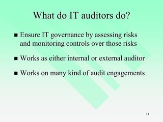 14
What do IT auditors do?
 Ensure IT governance by assessing risks
and monitoring controls over those risks
 Works as either internal or external auditor
 Works on many kind of audit engagements
 