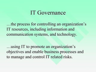 3
IT Governance
…the process for controlling an organization’s
IT resources, including information and
communication systems, and technology.
…using IT to promote an organization’s
objectives and enable business processes and
to manage and control IT related risks.
 