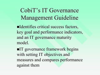 6
CobiT’s IT Governance
Management Guideline
Identifies critical success factors,
key goal and performance indicators,
and an IT governance maturity
model.
IT governance framework begins
with setting IT objectives and
measures and compares performance
against them
 
