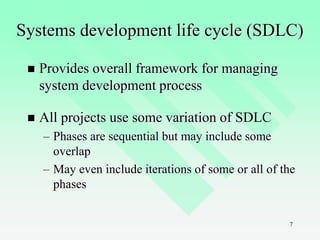 7
Systems development life cycle (SDLC)
 Provides overall framework for managing
system development process
 All projects use some variation of SDLC
– Phases are sequential but may include some
overlap
– May even include iterations of some or all of the
phases
 