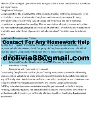 likewise differ contingent upon the business an organization is in and the information it produces
and employments.
Compliance Challenges
Compliance Risk: The ChallengeOne of the greatest difficulties confronting associations for all
verticals hover around administrative Compliance and data security measures. Existing
prerequisites are always showing signs of change and developing, and new Compliance
commitments are persistently expanding. How do associations adequately oversee and explore
this consistently changing labyrinth of security and Compliance? Even better, how would you do
it with the most reduced cost of possession and administration? This is the place Presidio can
help.
Compliance Risk Assessment Process
Presidio has a very long time of experience helping our clients create effective procedures for
meeting their IT security Compliance prerequisites while overseeing and disposing of fix
expenses and administration overhead. Our group of Compliance specialists can help with all
your data security Compliance needs and can play out the accompanying administration:
• Gap Assessments
• Risk AssessmentsCompliance Audits
• Policy and Procedure DevelopmentCompliance Program Development
• Penetration Testing
• Governance and Framework Development
Guaranteeing Compliance is a critical piece of meeting authoritative commands and securing
your association, yet setting up sound arrangements, implementing them, and checking are not
any sufficiently more. Administration evaluators, controllers, accomplices, and clients now need
to see prove that you're meeting administrative and security Compliance measures.
Fulfilling data administration requests takes brought together control, methodical logging,
revealing, and reviewing forms that are sufficiently exhaustive to track clients crosswise over
applications and information, yet sufficiently adaptable to address developing directions and
benchmarks.
 